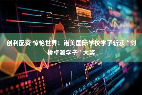 创利配资 惊艳世界！诺美国际学校学子斩获“剑桥卓越学子”大奖