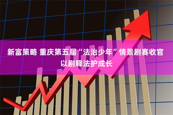 新富策略 重庆第五届“法治少年”情景剧赛收官 以剧释法护成长