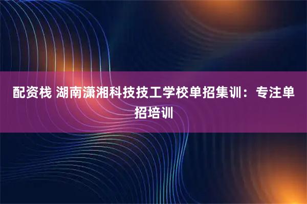 配资栈 湖南潇湘科技技工学校单招集训：专注单招培训