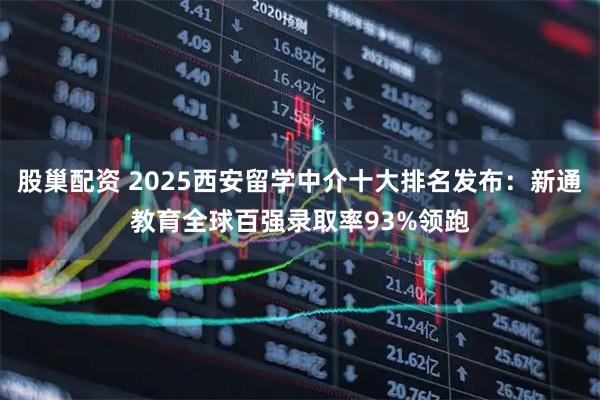 股巢配资 2025西安留学中介十大排名发布：新通教育全球百强录取率93%领跑