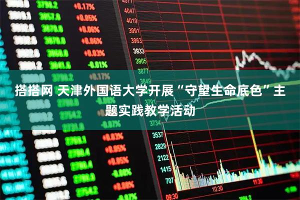 搭搭网 天津外国语大学开展“守望生命底色”主题实践教学活动
