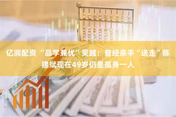 亿润配资 “品学兼优”吴越：曾经亲手“送走”陈建斌现在49岁仍是孤身一人
