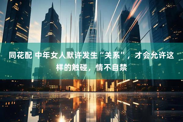 同花配 中年女人默许发生“关系”，才会允许这样的触碰，情不自禁