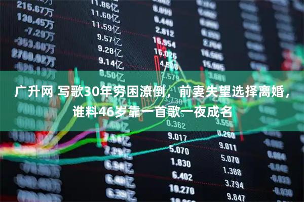 广升网 写歌30年穷困潦倒，前妻失望选择离婚，谁料46岁靠一首歌一夜成名