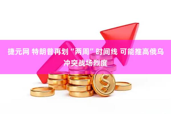 捷元网 特朗普再划“两周”时间线 可能推高俄乌冲突战场烈度