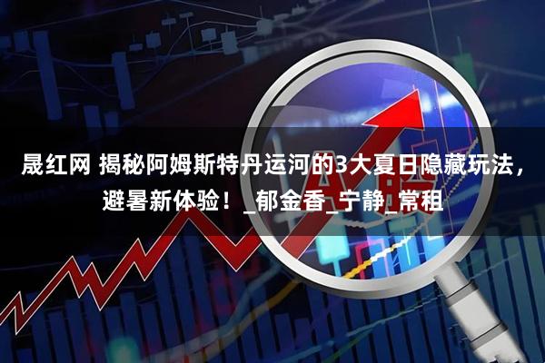 晟红网 揭秘阿姆斯特丹运河的3大夏日隐藏玩法，避暑新体验！_郁金香_宁静_常租