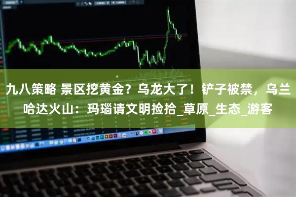 九八策略 景区挖黄金？乌龙大了！铲子被禁，乌兰哈达火山：玛瑙请文明捡拾_草原_生态_游客