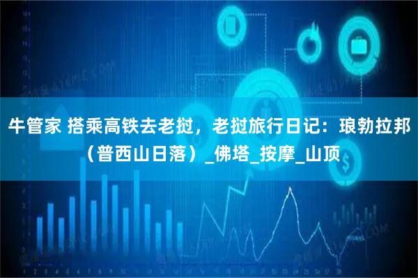 牛管家 搭乘高铁去老挝，老挝旅行日记：琅勃拉邦（普西山日落）_佛塔_按摩_山顶
