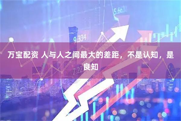 万宝配资 人与人之间最大的差距，不是认知，是良知