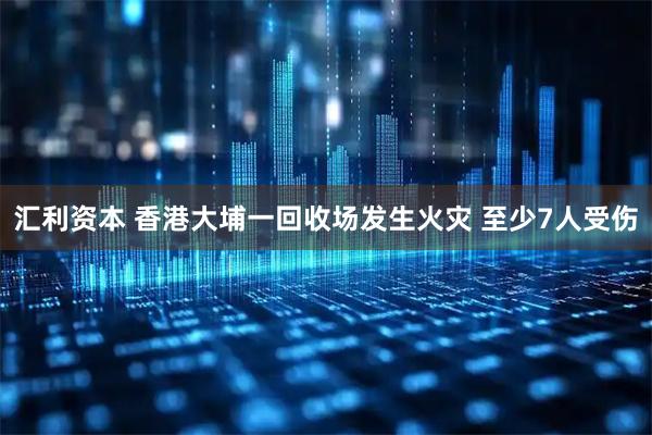 汇利资本 香港大埔一回收场发生火灾 至少7人受伤