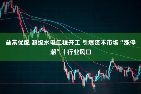 垒富优配 超级水电工程开工 引爆资本市场“涨停潮”丨行业风口