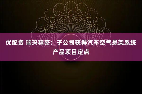 优配资 瑞玛精密：子公司获得汽车空气悬架系统产品项目定点