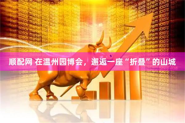 顺配网 在温州园博会，邂逅一座“折叠”的山城