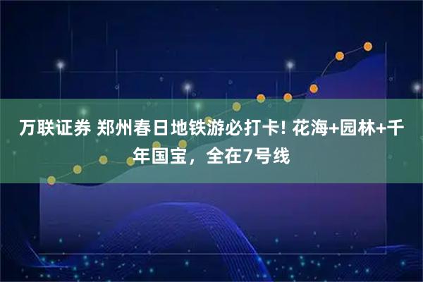 万联证券 郑州春日地铁游必打卡! 花海+园林+千年国宝，全在7号线
