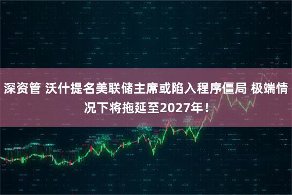 深资管 沃什提名美联储主席或陷入程序僵局 极端情况下将拖延至2027年！