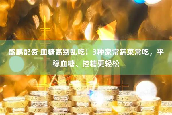 盛鹏配资 血糖高别乱吃！3种家常蔬菜常吃，平稳血糖、控糖更轻松