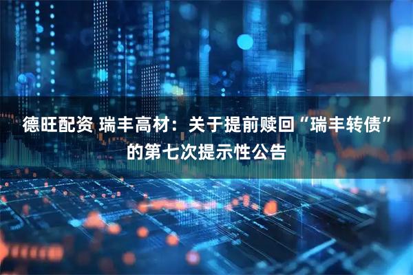 德旺配资 瑞丰高材：关于提前赎回“瑞丰转债”的第七次提示性公告