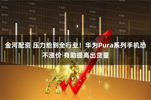 金河配资 压力给到全行业！华为Pura系列手机恐不涨价 有助提高出货量