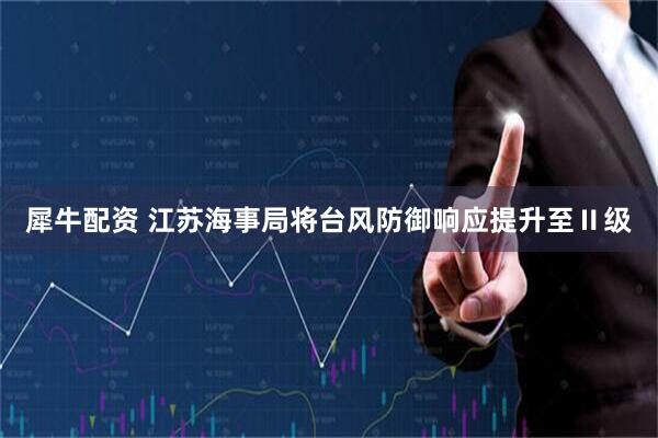 犀牛配资 江苏海事局将台风防御响应提升至Ⅱ级