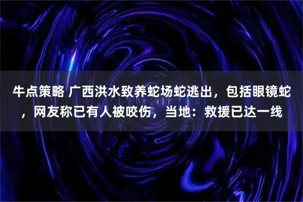 牛点策略 广西洪水致养蛇场蛇逃出,包括眼镜蛇,网友称已有人被咬伤,当地:救援已达一线