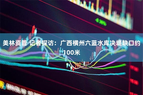 美林资管 记者探访：广西横州六蓝水库决堤缺口约100米