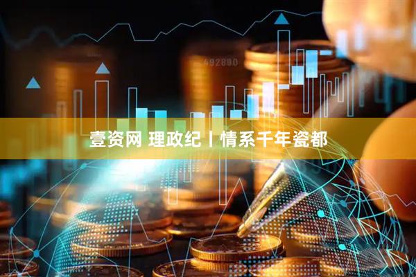 壹资网 理政纪丨情系千年瓷都
