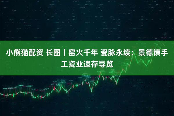 小熊猫配资 长图｜窑火千年 瓷脉永续：景德镇手工瓷业遗存导览