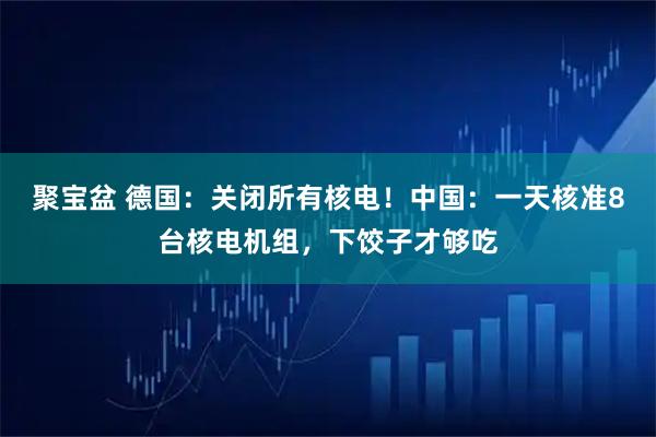 聚宝盆 德国：关闭所有核电！中国：一天核准8台核电机组，下饺子才够吃